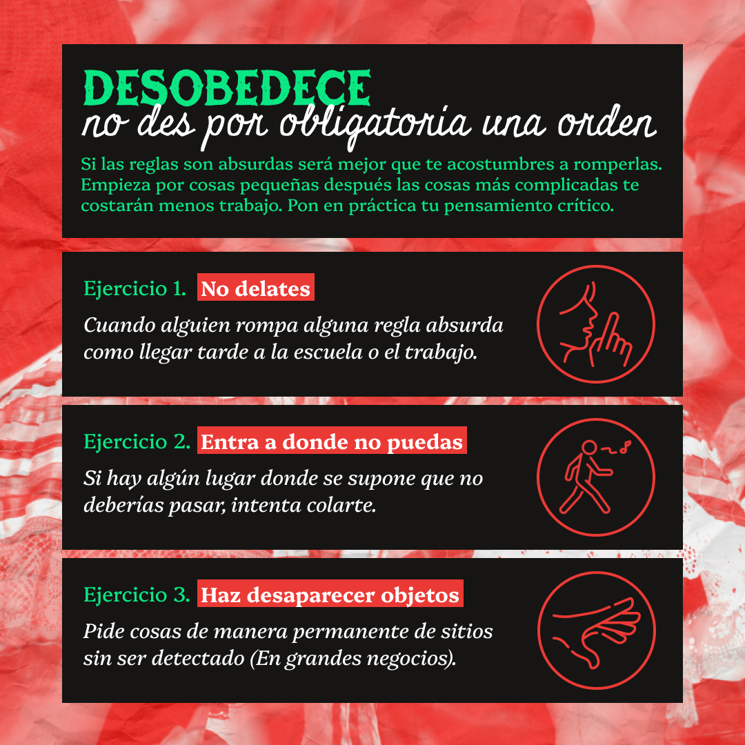 Banner conun texto en bloques negros que lee: Desobedece, no des por obligatoria una orden. Si las reglas son absurdas será mejor que te acostumbres a romperlas.Empieza por cosas pequeñas después las cosas más complicadas te costarán menos trabajo. Pon en práctica tu pensamiento crítico. Ejercicio 1: No delates, Cuando alguien rompa alguna regla absurda como llegar tarde a la escuela o el trabajo. Ejercicio 2: Entra a donde no puedas, Si hay algún lugar donde se supone que no deberías pasar, intenta colarte. Ejercicio 3: Haz desaparecer objetos. Pide cosas de manera permanente de sitios sin ser detectado (En grandes negocios).