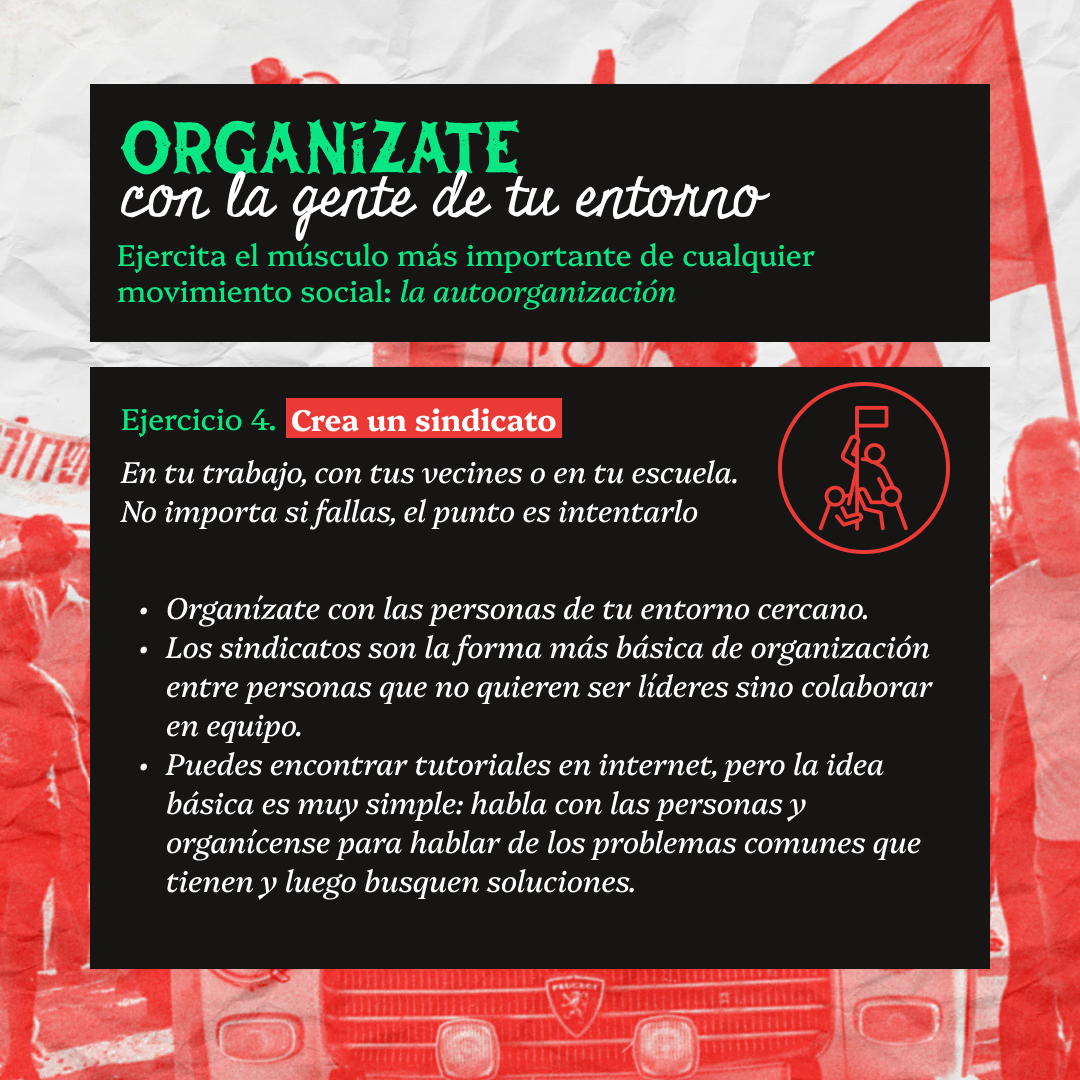 Banner con fun texto en bloques negros que lee: Organizate con la gente de tu entorno. Ejercita el músculo más importante de cualquier movimiento social: la autoorganización. Ejercicio 4. Crea un sindicato. En tu trabajo, con tus vecines o en tu escuela. No importa si fallas, el punto es intentarlo. Organízate con las personas de tu entorno cercano. Los sindicatos son la forma más básica de organización entre personas que no quieren ser líderes sino colaborar en equipo. Puedes encontrar tutoriales en internet, pero la idea básica es muy simple: habla con las personas y organícense para hablar de los problemas comunes que tienen y luego busquen soluciones.