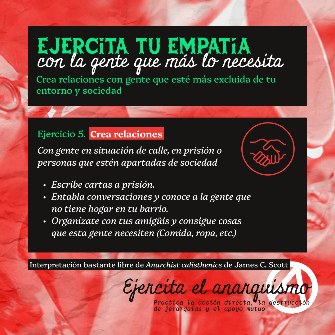 Banner con un texto en bloques negros que lee: Ejercita tu empatía con la gente que más lo necesita. Crea relaciones con gente que esté más excluida de tu entorno y sociedad. Ejercicio 5. Crea relaciones Con gente en situación de calle, en prisión o personas que estén apartadas de sociedad. Escribe cartas a prisión. Entabla conversaciones y conoce a la gente que no tiene hogar en tu barrio. Organízate con tus amigüis y consigue cosas que esta gente necesiten (Comida, ropa, etc.). Interpretación bastante libre de Anarchist calisthenics de James C. Scott. Ejercita el anarquismo. Practica la acción directa, la destrucción de jerarquías y el apoyo mutuo