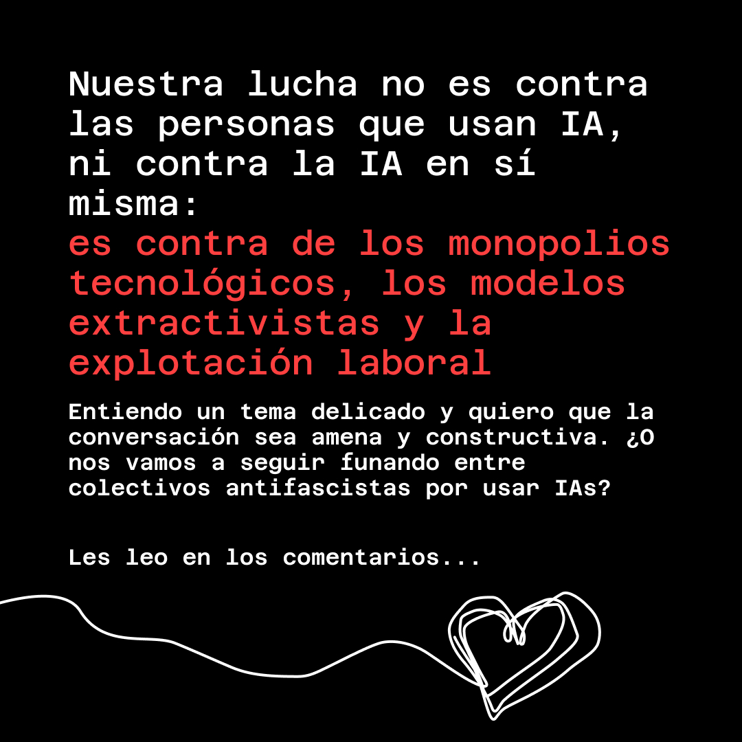 Banner con fondo negro, letras blancas y rojas. El texto lee: Nuestra lucha no es contra las personas que usan IA, ni contra la IA en sí misma: es contra de los monopolios tecnológicos, los modelos extractivistas y la explotación laboral. Entiendo un tema delicado y quiero que la conversación sea amena y constructiva. ¿O nos vamos a seguir funando entre colectivos antifascistas por usar IAs? Les leo en los comentarios...