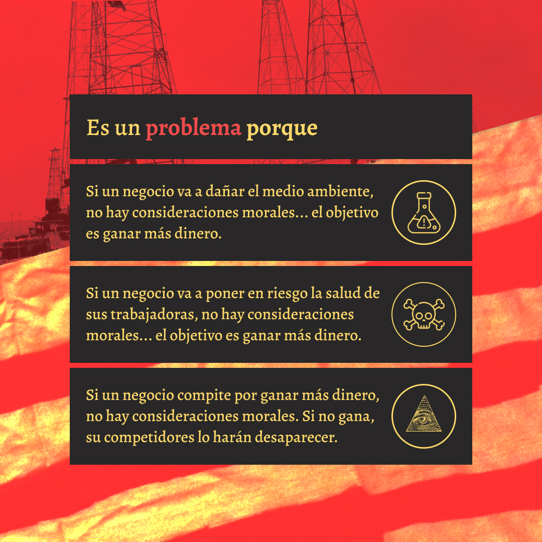Banner en letras góticas amarillas y serif, con un fondo rojo lavado de la bandera antigua de estados unidos y torres petrolíferas.  Es un problema porqueSi un negocio va a dañar el medio ambiente, no hay consideraciones morales... el objetivo es ganar más dinero.Si un negocio va a poner en riesgo la salud de sus trabajadoras, no hay consideraciones morales... el objetivo es ganar más dinero.Si un negocio compite por ganar más dinero, no hay consideraciones morales. Si no gana, su competidores lo harán desaparecer.