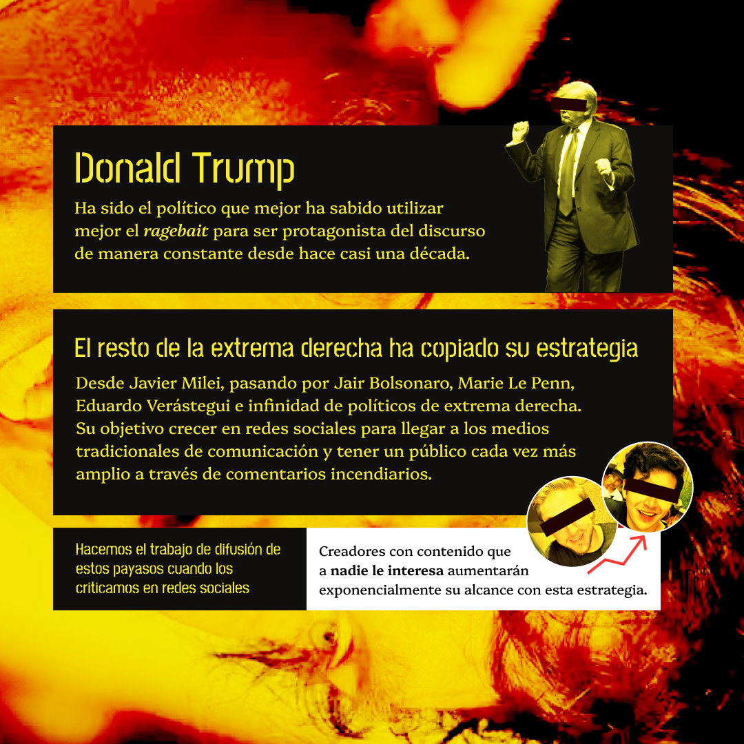 Banner amarillo con la cara de Javier Milei de fondo en lato contraste. El texto lee: Donald Trump Ha sido el político que mejor ha sabido utilizar mejor el ragebait para ser protagonista del discurso de manera constante desde hace casi una década.
El resto de la extrema derecha ha copiado su estrategia. Desde Javier Milei, pasando por Jair Bolsonaro, Marie Le Penn, Eduardo Verástegui e infinidad de políticos de extrema derecha.Su objetivo crecer en redes sociales para llegar a los medios tradicionales de comunicación y tener un público cada vez más amplio a través de comentarios incendiarios.
Hacemos el trabajo de difusión de estos payasos cuando los criticamos en redes. Creadores con contenido que a nadie le interesa aumentarán exponencialmente su alcance con esta estrategia.